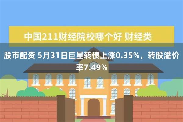 股市配资 5月31日巨星转债上涨0.35%，转股溢价率7.49%