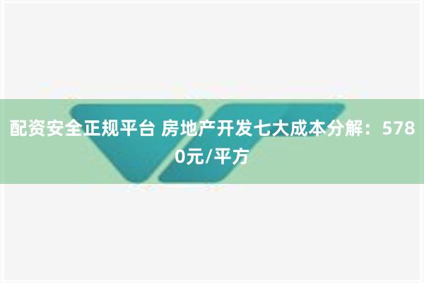 配资安全正规平台 房地产开发七大成本分解：5780元/平方