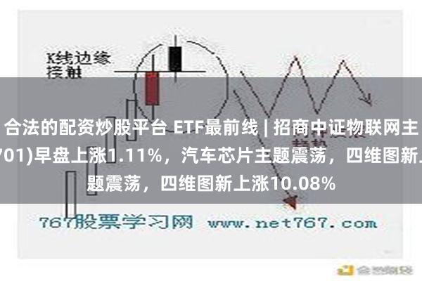 合法的配资炒股平台 ETF最前线 | 招商中证物联网主题ETF(159701)早盘上涨1.11%，汽车芯片主题震荡，四维图新上涨10.08%