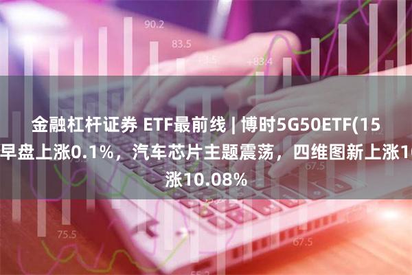 金融杠杆证券 ETF最前线 | 博时5G50ETF(159811)早盘上涨0.1%，汽车芯片主题震荡，四维图新上涨10.08%