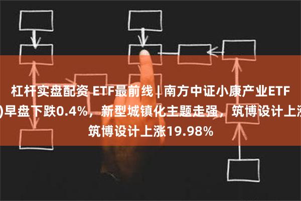 杠杆实盘配资 ETF最前线 | 南方中证小康产业ETF(510160)早盘下跌0.4%，新型城镇化主题走强，筑博设计上涨19.98%