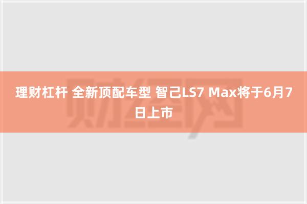 理财杠杆 全新顶配车型 智己LS7 Max将于6月7日上市