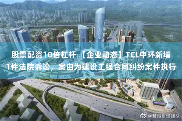 股票配资10倍杠杆 【企业动态】TCL中环新增1件法院诉讼，案由为建设工程合同纠纷案件执行