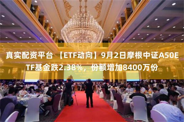 真实配资平台 【ETF动向】9月2日摩根中证A50ETF基金跌2.38%，份额增加8400万份