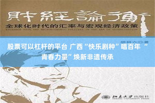 股票可以杠杆的平台 广西“快乐剧种”唱百年 “青春力量”焕新非遗传承