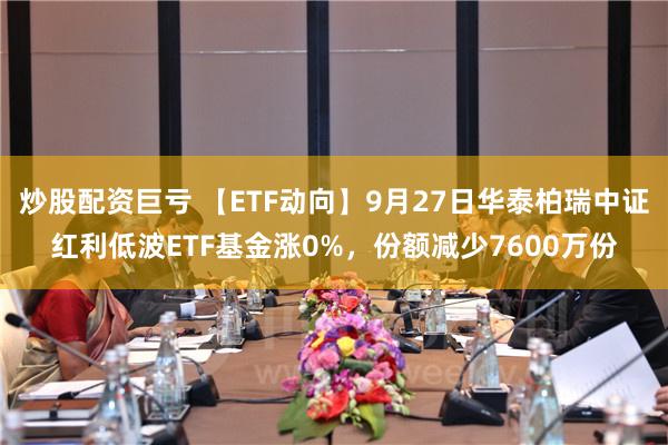 炒股配资巨亏 【ETF动向】9月27日华泰柏瑞中证红利低波ETF基金涨0%，份额减少7600万份