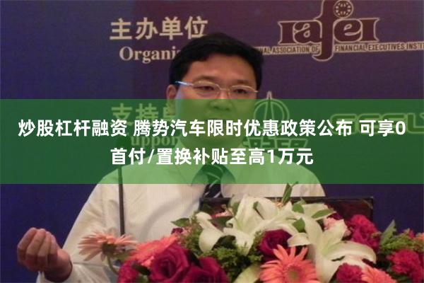 炒股杠杆融资 腾势汽车限时优惠政策公布 可享0首付/置换补贴至高1万元