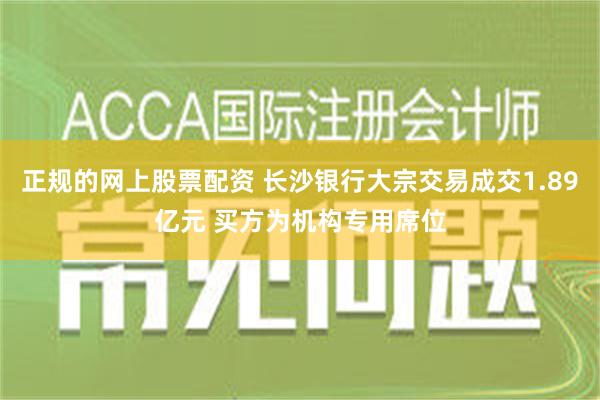 正规的网上股票配资 长沙银行大宗交易成交1.89亿元 买方为机构专用席位