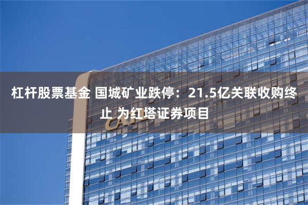 杠杆股票基金 国城矿业跌停：21.5亿关联收购终止 为红塔证券项目