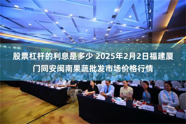 股票杠杆的利息是多少 2025年2月2日福建厦门同安闽南果蔬批发市场价格行情